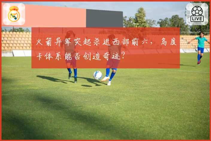 火箭异军突起杀进西部前六，乌度卡体系能否创造奇迹？