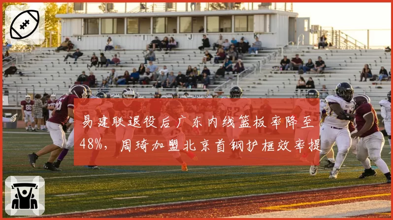 易建联退役后广东内线篮板率降至48%，周琦加盟北京首钢护框效率提升12个百分点