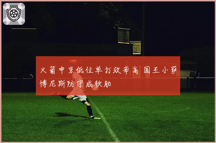 火箭申京低位单打效率高 国王小萨博尼斯防守成软肋