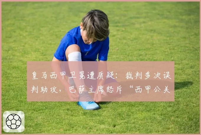 皇马西甲卫冕遭质疑：裁判多次误判助攻，巴萨主席怒斥“西甲公关队”