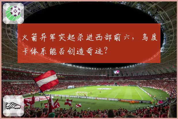 火箭异军突起杀进西部前六，乌度卡体系能否创造奇迹？