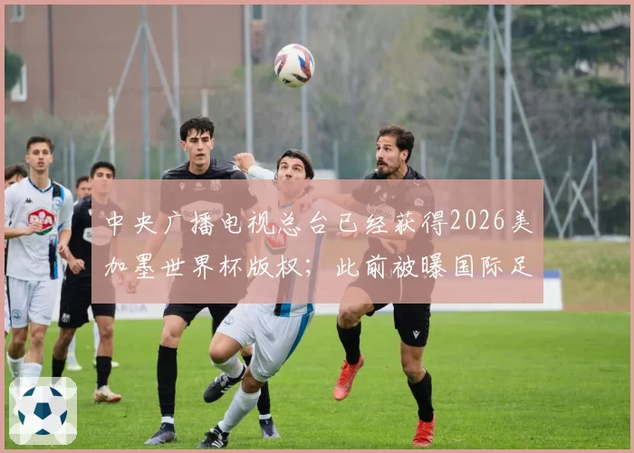 中央广播电视总台已经获得2026美加墨世界杯版权；此前被曝国际足联报价腰斩