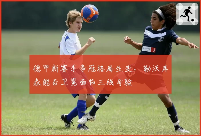 德甲新赛季争冠格局生变，勒沃库森能否卫冕面临三线考验