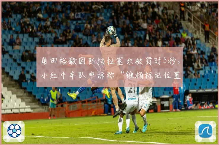 角田裕毅因阻挡拉塞尔被罚时5秒，小红牛车队申诉称“锥桶标记位置偏差”