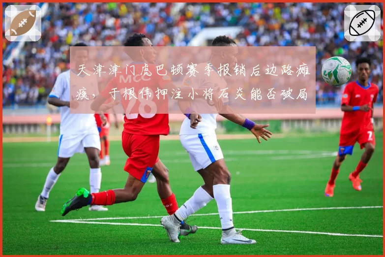 天津津门虎巴顿赛季报销后边路瘫痪，于根伟押注小将石炎能否破局