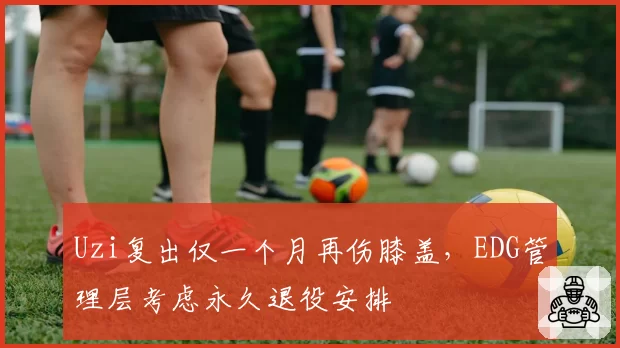 Uzi复出仅一个月再伤膝盖,EDG管理层考虑永久退役安排