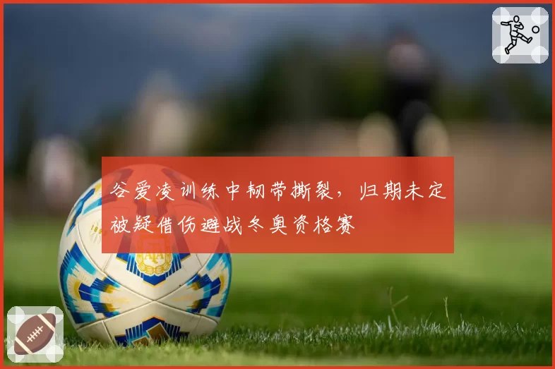 谷爱凌训练中韧带撕裂,归期未定被疑借伤避战冬奥资格赛