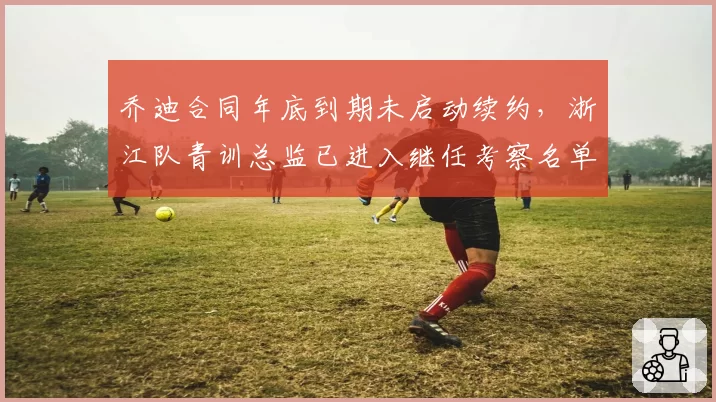 乔迪合同年底到期未启动续约,浙江队青训总监已进入继任考察名单
