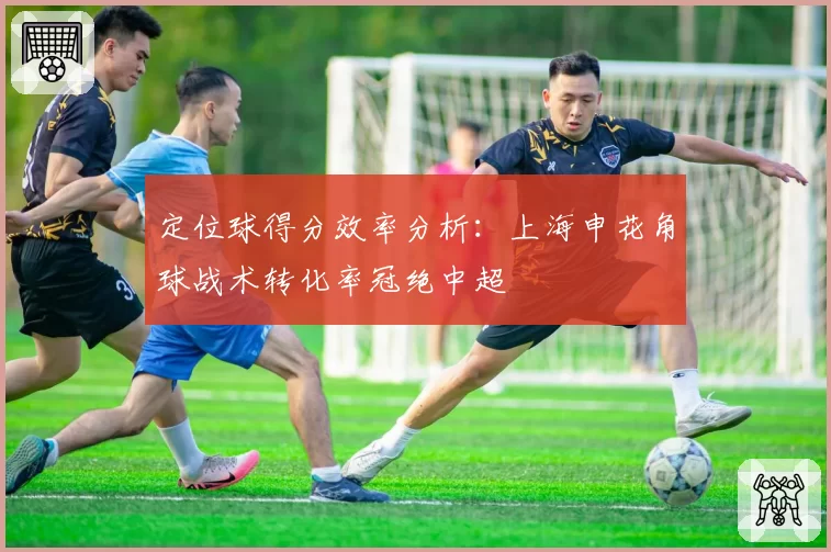 定位球得分效率分析：上海申花角球战术转化率冠绝中超