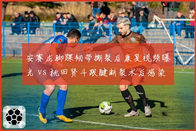 安赛龙脚踝韧带撕裂后康复视频曝光 vs 桃田贤斗跟腱断裂术后感染，羽毛球男单复出时间差